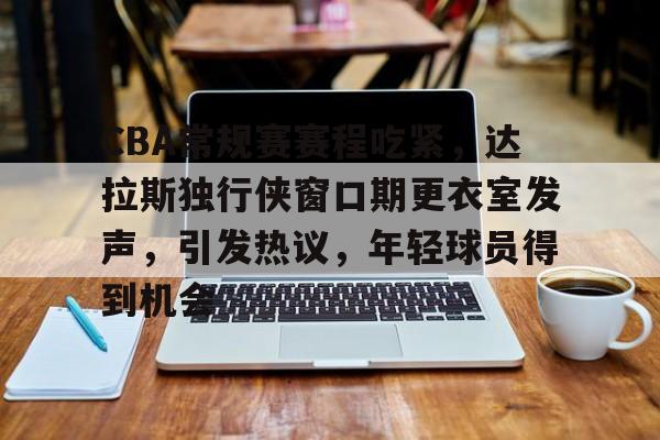 CBA常规赛赛程吃紧，达拉斯独行侠窗口期更衣室发声，引发热议，年轻球员得到机会的简单介绍-爱游戏
