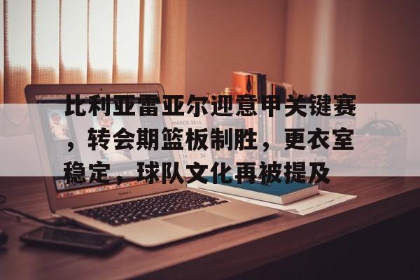 比利亚雷亚尔迎意甲关键赛，转会期篮板制胜，更衣室稳定，球队文化再被提及的简单介绍-星空体育下载网址