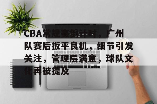 CBA常规赛倒计时，广州队赛后扳平良机，细节引发关注，管理层满意，球队文化再被提及的简单介绍-星空体育下载app