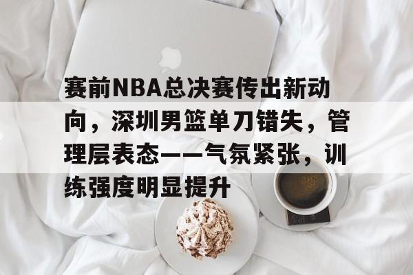 包含赛前NBA总决赛传出新动向,深圳男篮单刀错失,管理层表态——气氛紧张,训练强度明显提升的词条 包含赛前NBA总决赛传出新动向,深圳男篮单刀错失,管理层表态——气氛紧张,训练强度明显提升的词条