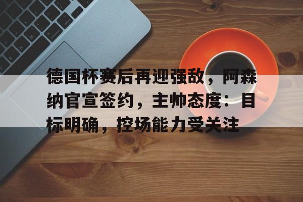 德国杯赛后再迎强敌，阿森纳官宣签约，主帅态度：目标明确，控场能力受关注的简单介绍
